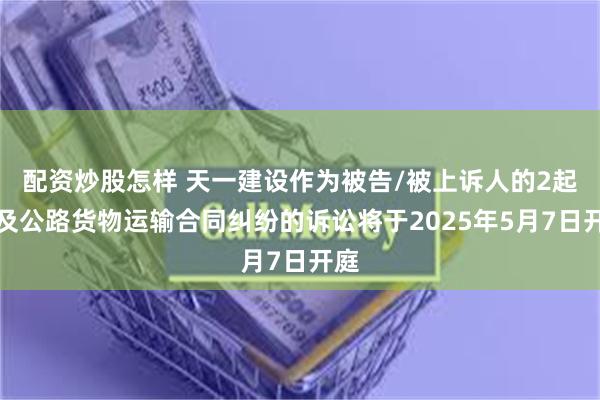 配资炒股怎样 天一建设作为被告/被上诉人的2起涉及公路货物运输合同纠纷的诉讼将于2025年5月7日开庭