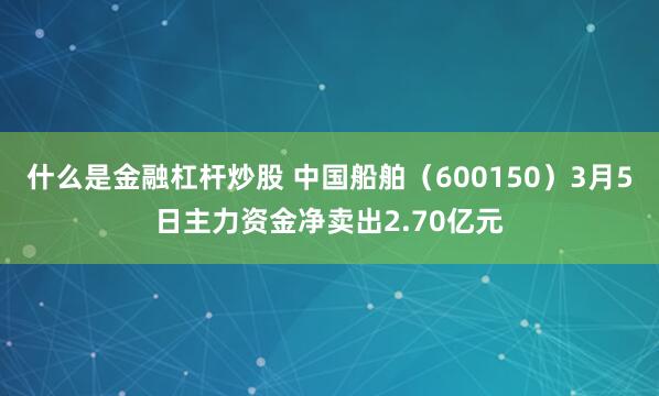什么是金融杠杆炒股 中国船舶（600150）3月5日主力资金净卖出2.70亿元