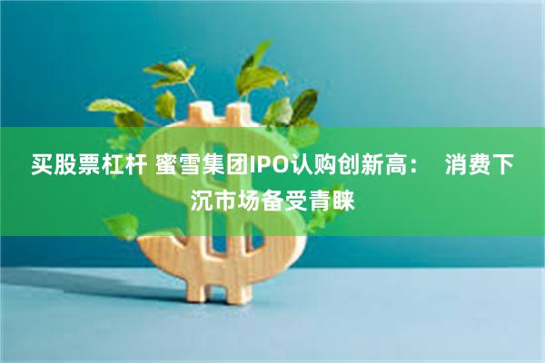买股票杠杆 蜜雪集团IPO认购创新高：  消费下沉市场备受青睐