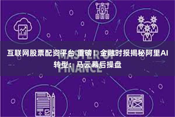 互联网股票配资平台 重磅！金融时报揭秘阿里AI转型：马云幕后操盘