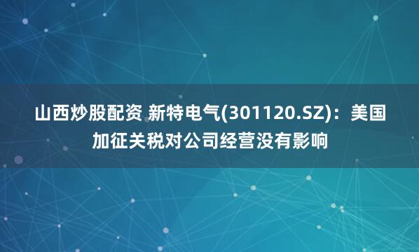 山西炒股配资 新特电气(301120.SZ)：美国加征关税对公司经营没有影响