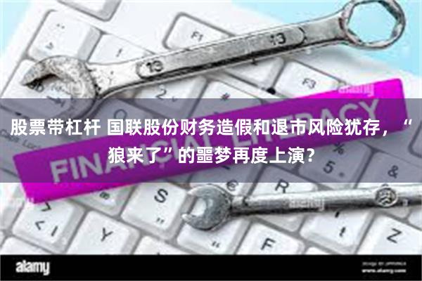 股票带杠杆 国联股份财务造假和退市风险犹存，“狼来了”的噩梦再度上演？