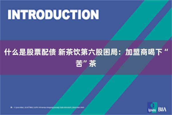 什么是股票配债 新茶饮第六股困局：加盟商喝下“苦”茶