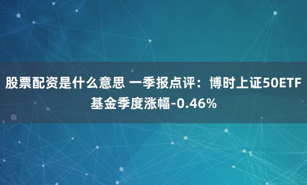 股票配资是什么意思 一季报点评：博时上证50ETF基金季度涨幅-0.46%