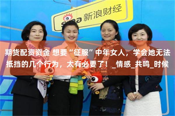期货配资资金 想要“征服”中年女人，学会她无法抵挡的几个行为，太有必要了！_情感_共鸣_时候