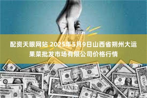配资天眼网站 2025年5月9日山西省朔州大运果菜批发市场有限公司价格行情