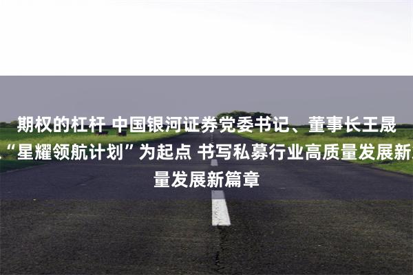期权的杠杆 中国银河证券党委书记、董事长王晟：以“星耀领航计划”为起点 书写私募行业高质量发展新篇章
