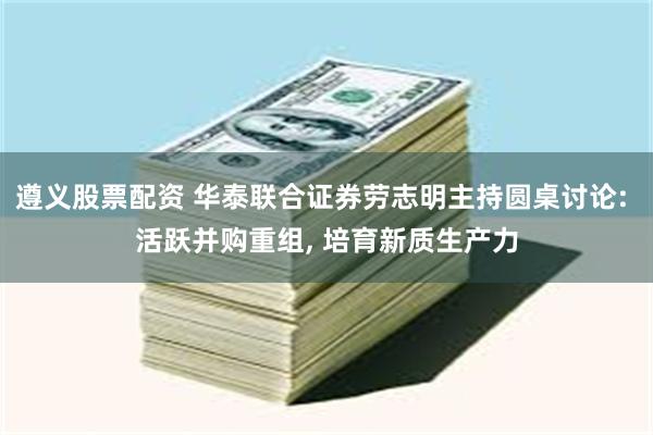 遵义股票配资 华泰联合证券劳志明主持圆桌讨论: 活跃并购重组, 培育新质生产力