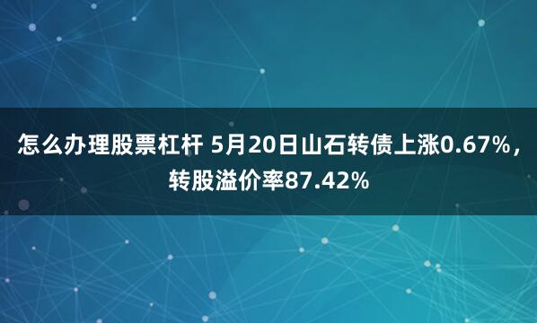 怎么办理股票杠杆 5月20日山石转债上涨0.67%，转股溢价率87.42%
