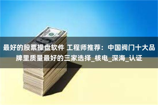 最好的股票操盘软件 工程师推荐：中国阀门十大品牌里质量最好的三家选择_核电_深海_认证
