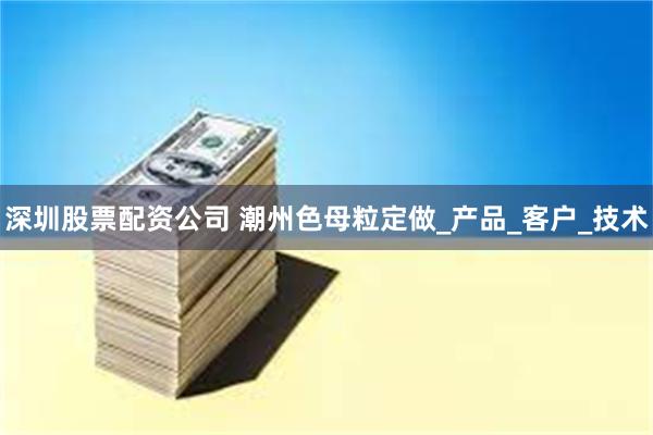 深圳股票配资公司 潮州色母粒定做_产品_客户_技术