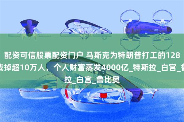 配资可信股票配资门户 马斯克为特朗普打工的128天：裁掉超10万人，个人财富蒸发4000亿_特斯拉_白宫_鲁比奥