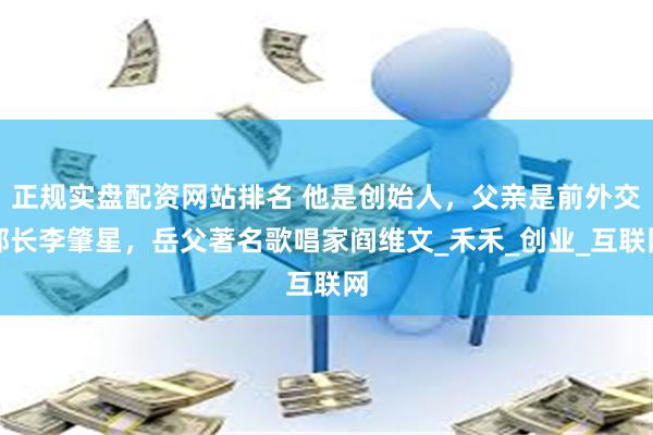 正规实盘配资网站排名 他是创始人，父亲是前外交部长李肇星，岳父著名歌唱家阎维文_禾禾_创业_互联网