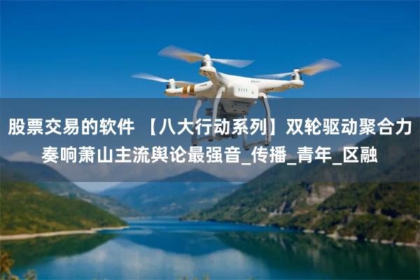 股票交易的软件 【八大行动系列】双轮驱动聚合力奏响萧山主流舆论最强音_传播_青年_区融