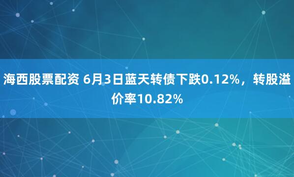 海西股票配资 6月3日蓝天转债下跌0.12%，转股溢价率10.82%