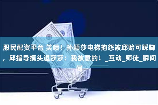 股民配资平台 笑喷！孙颖莎电梯抱怨被邱贻可踩脚，邱指导摸头逗莎莎：我故意的！_互动_师徒_瞬间