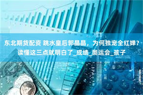 东北期货配资 跳水皇后郭晶晶，为何独宠全红婵？读懂这三点就明白了_成绩_奥运会_孩子