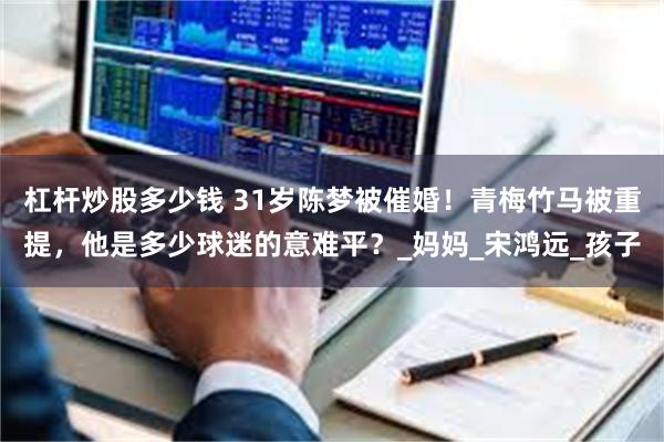 杠杆炒股多少钱 31岁陈梦被催婚！青梅竹马被重提，他是多少球迷的意难平？_妈妈_宋鸿远_孩子