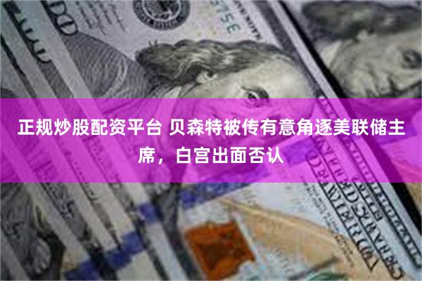 正规炒股配资平台 贝森特被传有意角逐美联储主席，白宫出面否认