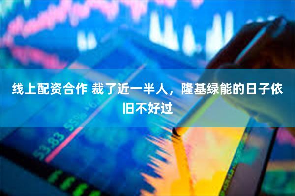 线上配资合作 裁了近一半人，隆基绿能的日子依旧不好过