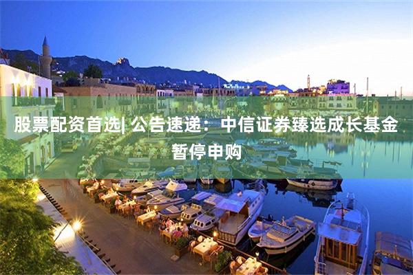 股票配资首选| 公告速递：中信证券臻选成长基金暂停申购