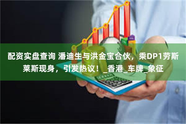 配资实盘查询 潘迪生与洪金宝合伙，乘DP1劳斯莱斯现身，引发热议！_香港_车牌_象征