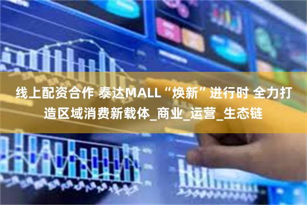 线上配资合作 泰达MALL“焕新”进行时 全力打造区域消费新载体_商业_运营_生态链