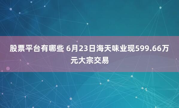 股票平台有哪些 6月23日海天味业现599.66万元大宗交易