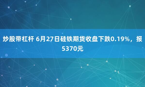 炒股带杠杆 6月27日硅铁期货收盘下跌0.19%，报5370元
