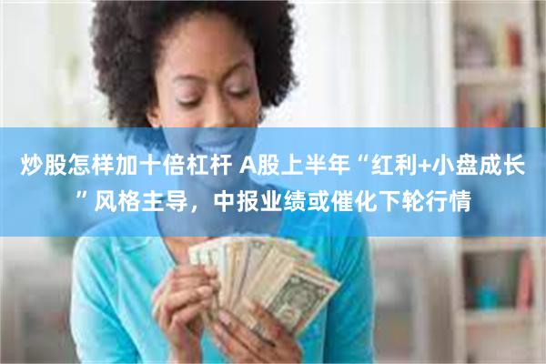 炒股怎样加十倍杠杆 A股上半年“红利+小盘成长”风格主导，中报业绩或催化下轮行情