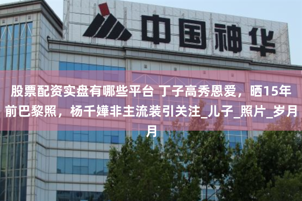 股票配资实盘有哪些平台 丁子高秀恩爱，晒15年前巴黎照，杨千嬅非主流装引关注_儿子_照片_岁月
