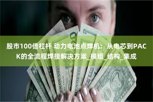 股市100倍杠杆 动力电池点焊机：从电芯到PACK的全流程焊接解决方案_模组_结构_集成