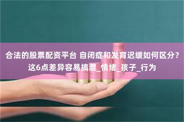合法的股票配资平台 自闭症和发育迟缓如何区分？这6点差异容易搞混_情绪_孩子_行为