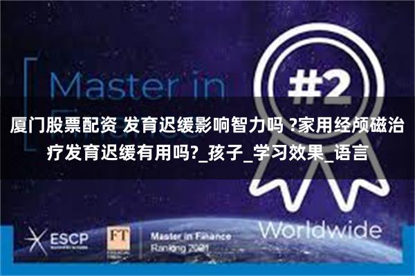 厦门股票配资 发育迟缓影响智力吗 ?家用经颅磁治疗发育迟缓有用吗?_孩子_学习效果_语言