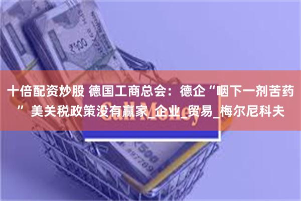 十倍配资炒股 德国工商总会：德企“咽下一剂苦药” 美关税政策没有赢家_企业_贸易_梅尔尼科夫