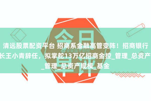 清远股票配资平台 招商系金融高管变阵！招商银行70后副行长王小青辞任，拟掌舵13万亿招商金控_管理_总资产规模_基金