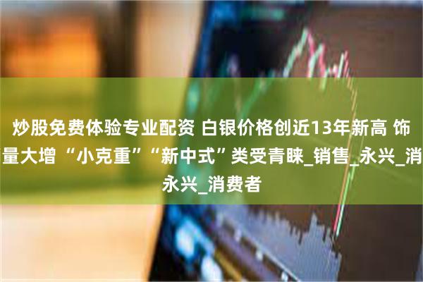 炒股免费体验专业配资 白银价格创近13年新高 饰品销量大增 “小克重”“新中式”类受青睐_销售_永兴_消费者