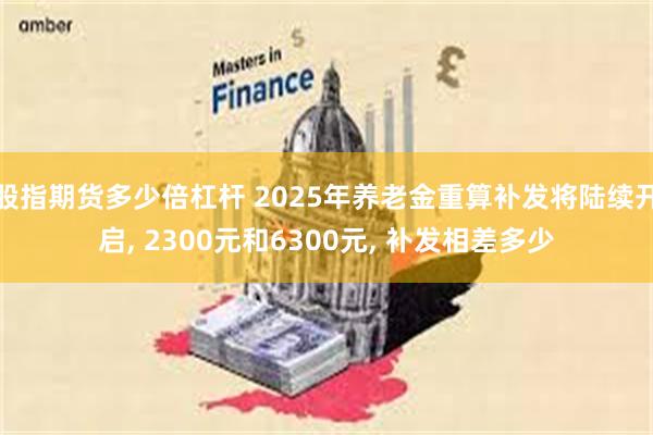 股指期货多少倍杠杆 2025年养老金重算补发将陆续开启, 2300元和6300元, 补发相差多少