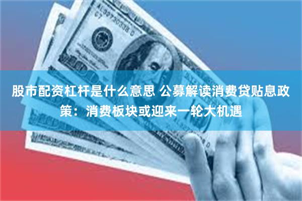 股市配资杠杆是什么意思 公募解读消费贷贴息政策：消费板块或迎来一轮大机遇