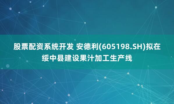 股票配资系统开发 安德利(605198.SH)拟在绥中县建设果汁加工生产线