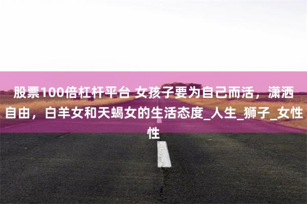 股票100倍杠杆平台 女孩子要为自己而活，潇洒自由，白羊女和天蝎女的生活态度_人生_狮子_女性