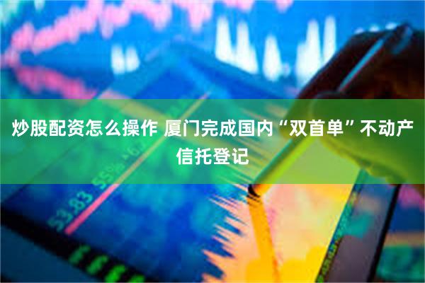 炒股配资怎么操作 厦门完成国内“双首单”不动产信托登记