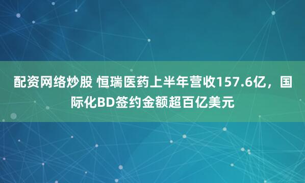 配资网络炒股 恒瑞医药上半年营收157.6亿，国际化BD签约金额超百亿美元