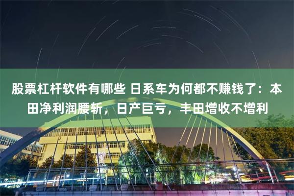 股票杠杆软件有哪些 日系车为何都不赚钱了：本田净利润腰斩，日产巨亏，丰田增收不增利