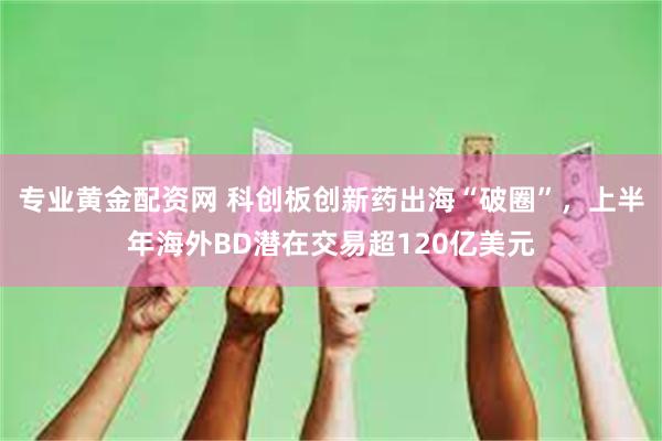 专业黄金配资网 科创板创新药出海“破圈”，上半年海外BD潜在交易超120亿美元