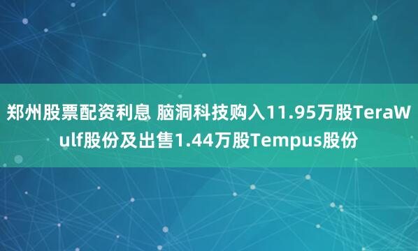 郑州股票配资利息 脑洞科技购入11.95万股TeraWulf股份及出售1.44万股Tempus股份