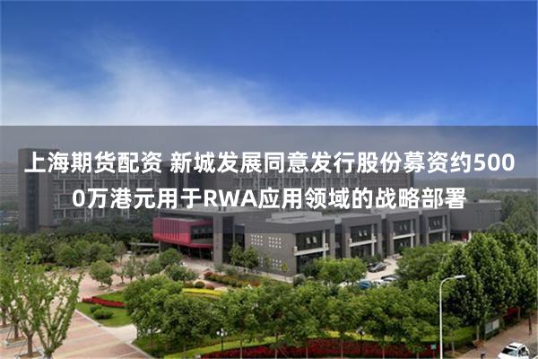 上海期货配资 新城发展同意发行股份募资约5000万港元用于RWA应用领域的战略部署