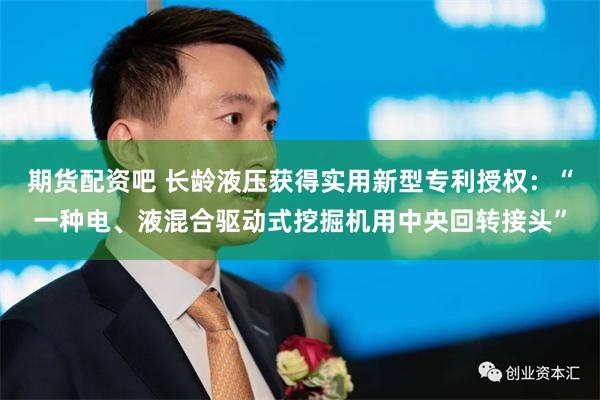 期货配资吧 长龄液压获得实用新型专利授权：“一种电、液混合驱动式挖掘机用中央回转接头”