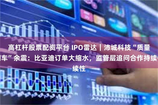高杠杆股票配资平台 IPO雷达|沛城科技“质量翻车”余震:比亚迪订单大缩水,监管层追问合作持续性