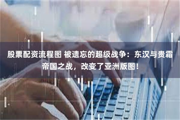 股票配资流程图 被遗忘的超级战争：东汉与贵霜帝国之战，改变了亚洲版图！